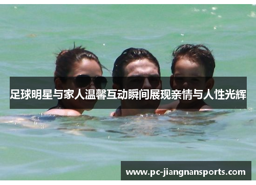 足球明星与家人温馨互动瞬间展现亲情与人性光辉