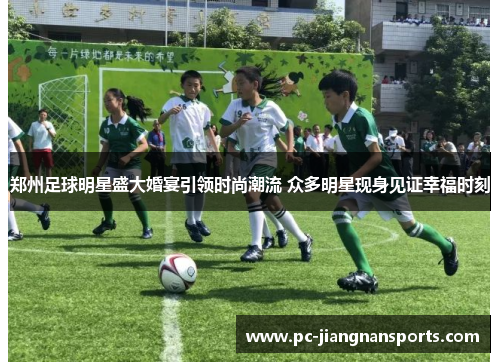 郑州足球明星盛大婚宴引领时尚潮流 众多明星现身见证幸福时刻