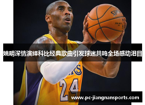 姚明深情演绎科比经典歌曲引发球迷共鸣全场感动泪目