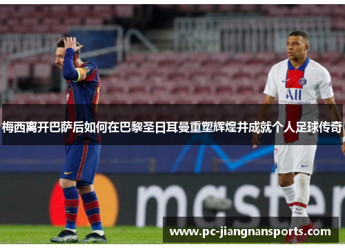 梅西离开巴萨后如何在巴黎圣日耳曼重塑辉煌并成就个人足球传奇