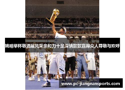 姚明举杯敬酒展风采亲和力十足深情款款赢得众人尊敬与欢呼