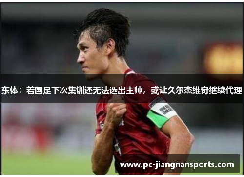 东体：若国足下次集训还无法选出主帅，或让久尔杰维奇继续代理